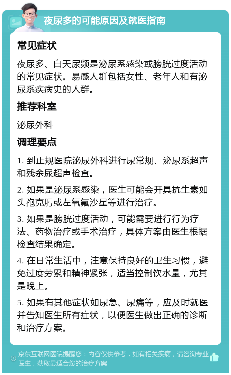 夜尿多的可能原因及就医指南 常见症状 夜尿多、白天尿频是泌尿系感染或膀胱过度活动的常见症状。易感人群包括女性、老年人和有泌尿系疾病史的人群。 推荐科室 泌尿外科 调理要点 1. 到正规医院泌尿外科进行尿常规、泌尿系超声和残余尿超声检查。 2. 如果是泌尿系感染，医生可能会开具抗生素如头孢克肟或左氧氟沙星等进行治疗。 3. 如果是膀胱过度活动，可能需要进行行为疗法、药物治疗或手术治疗，具体方案由医生根据检查结果确定。 4. 在日常生活中，注意保持良好的卫生习惯，避免过度劳累和精神紧张，适当控制饮水量，尤其是晚上。 5. 如果有其他症状如尿急、尿痛等，应及时就医并告知医生所有症状，以便医生做出正确的诊断和治疗方案。