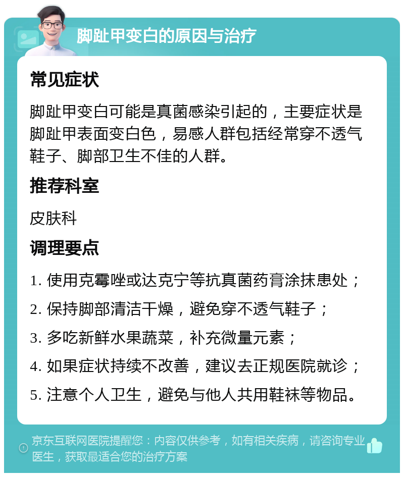 脚趾甲变白的原因与治疗 常见症状 脚趾甲变白可能是真菌感染引起的，主要症状是脚趾甲表面变白色，易感人群包括经常穿不透气鞋子、脚部卫生不佳的人群。 推荐科室 皮肤科 调理要点 1. 使用克霉唑或达克宁等抗真菌药膏涂抹患处； 2. 保持脚部清洁干燥，避免穿不透气鞋子； 3. 多吃新鲜水果蔬菜，补充微量元素； 4. 如果症状持续不改善，建议去正规医院就诊； 5. 注意个人卫生，避免与他人共用鞋袜等物品。