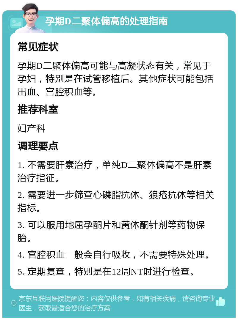 孕期D二聚体偏高的处理指南 常见症状 孕期D二聚体偏高可能与高凝状态有关，常见于孕妇，特别是在试管移植后。其他症状可能包括出血、宫腔积血等。 推荐科室 妇产科 调理要点 1. 不需要肝素治疗，单纯D二聚体偏高不是肝素治疗指征。 2. 需要进一步筛查心磷脂抗体、狼疮抗体等相关指标。 3. 可以服用地屈孕酮片和黄体酮针剂等药物保胎。 4. 宫腔积血一般会自行吸收，不需要特殊处理。 5. 定期复查，特别是在12周NT时进行检查。