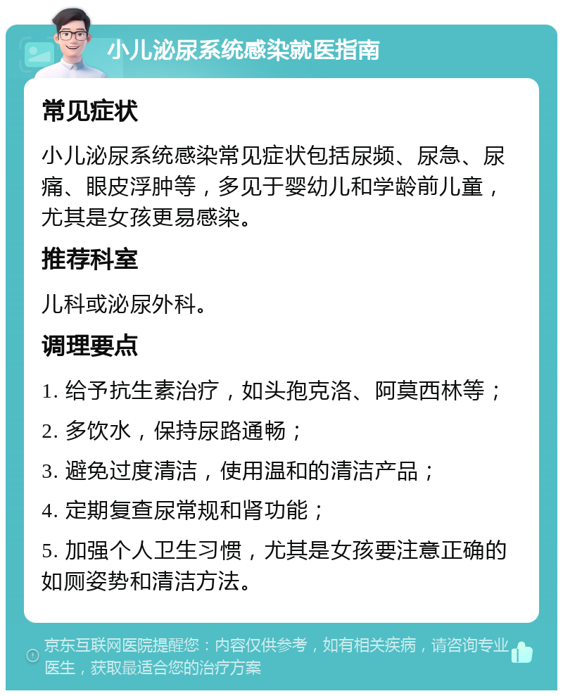 小儿泌尿系统感染就医指南 常见症状 小儿泌尿系统感染常见症状包括尿频、尿急、尿痛、眼皮浮肿等，多见于婴幼儿和学龄前儿童，尤其是女孩更易感染。 推荐科室 儿科或泌尿外科。 调理要点 1. 给予抗生素治疗，如头孢克洛、阿莫西林等； 2. 多饮水，保持尿路通畅； 3. 避免过度清洁，使用温和的清洁产品； 4. 定期复查尿常规和肾功能； 5. 加强个人卫生习惯，尤其是女孩要注意正确的如厕姿势和清洁方法。