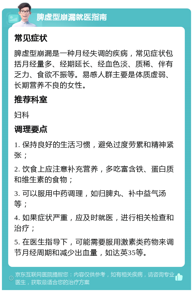 脾虚型崩漏就医指南 常见症状 脾虚型崩漏是一种月经失调的疾病，常见症状包括月经量多、经期延长、经血色淡、质稀、伴有乏力、食欲不振等。易感人群主要是体质虚弱、长期营养不良的女性。 推荐科室 妇科 调理要点 1. 保持良好的生活习惯，避免过度劳累和精神紧张； 2. 饮食上应注意补充营养，多吃富含铁、蛋白质和维生素的食物； 3. 可以服用中药调理，如归脾丸、补中益气汤等； 4. 如果症状严重，应及时就医，进行相关检查和治疗； 5. 在医生指导下，可能需要服用激素类药物来调节月经周期和减少出血量，如达英35等。