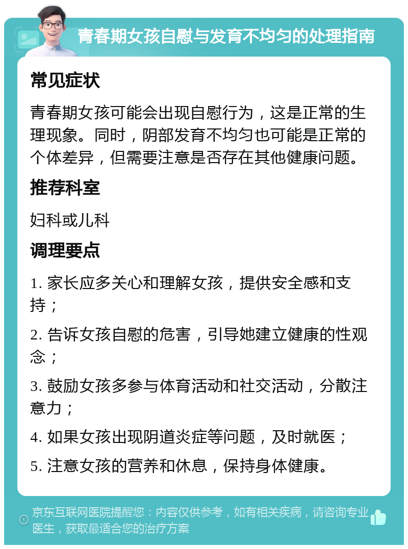 青春期女孩自慰与发育不均匀的处理指南 常见症状 青春期女孩可能会出现自慰行为，这是正常的生理现象。同时，阴部发育不均匀也可能是正常的个体差异，但需要注意是否存在其他健康问题。 推荐科室 妇科或儿科 调理要点 1. 家长应多关心和理解女孩，提供安全感和支持； 2. 告诉女孩自慰的危害，引导她建立健康的性观念； 3. 鼓励女孩多参与体育活动和社交活动，分散注意力； 4. 如果女孩出现阴道炎症等问题，及时就医； 5. 注意女孩的营养和休息，保持身体健康。