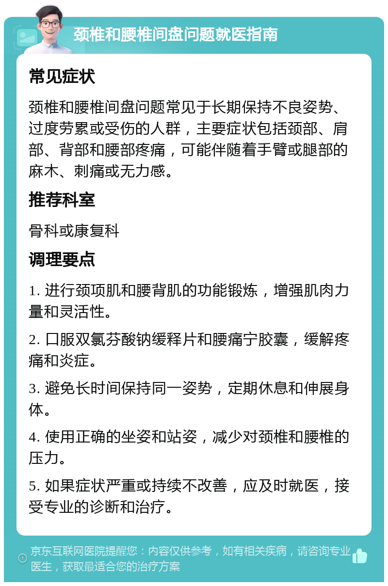 颈椎和腰椎间盘问题就医指南 常见症状 颈椎和腰椎间盘问题常见于长期保持不良姿势、过度劳累或受伤的人群，主要症状包括颈部、肩部、背部和腰部疼痛，可能伴随着手臂或腿部的麻木、刺痛或无力感。 推荐科室 骨科或康复科 调理要点 1. 进行颈项肌和腰背肌的功能锻炼，增强肌肉力量和灵活性。 2. 口服双氯芬酸钠缓释片和腰痛宁胶囊，缓解疼痛和炎症。 3. 避免长时间保持同一姿势，定期休息和伸展身体。 4. 使用正确的坐姿和站姿，减少对颈椎和腰椎的压力。 5. 如果症状严重或持续不改善，应及时就医，接受专业的诊断和治疗。