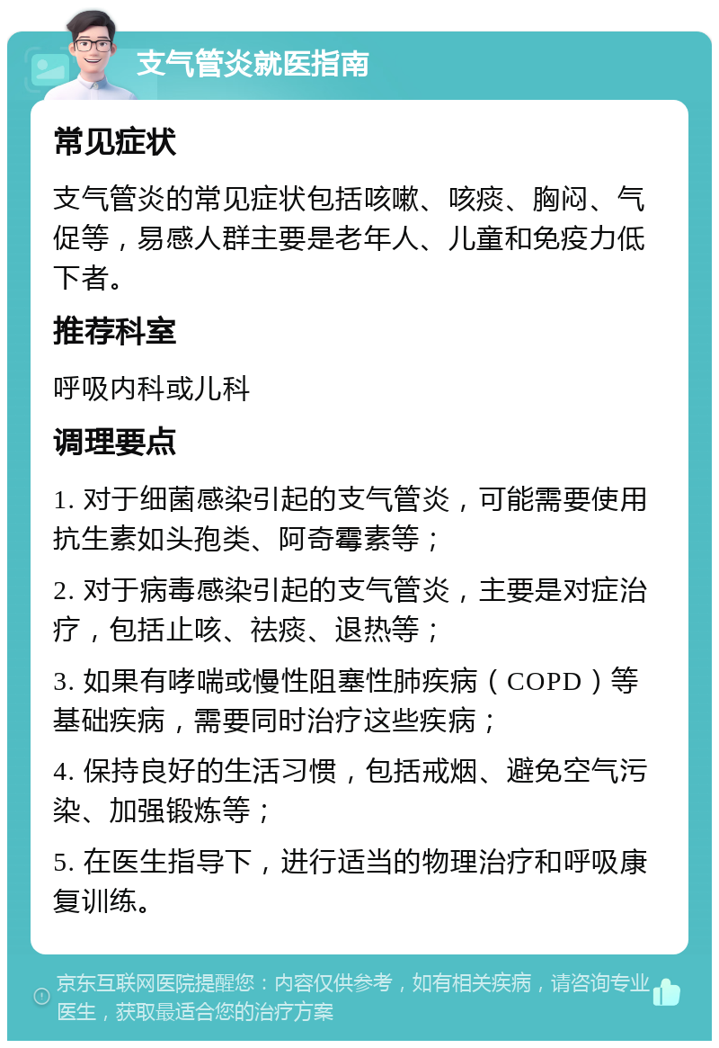 支气管炎就医指南 常见症状 支气管炎的常见症状包括咳嗽、咳痰、胸闷、气促等，易感人群主要是老年人、儿童和免疫力低下者。 推荐科室 呼吸内科或儿科 调理要点 1. 对于细菌感染引起的支气管炎，可能需要使用抗生素如头孢类、阿奇霉素等； 2. 对于病毒感染引起的支气管炎，主要是对症治疗，包括止咳、祛痰、退热等； 3. 如果有哮喘或慢性阻塞性肺疾病（COPD）等基础疾病，需要同时治疗这些疾病； 4. 保持良好的生活习惯，包括戒烟、避免空气污染、加强锻炼等； 5. 在医生指导下，进行适当的物理治疗和呼吸康复训练。