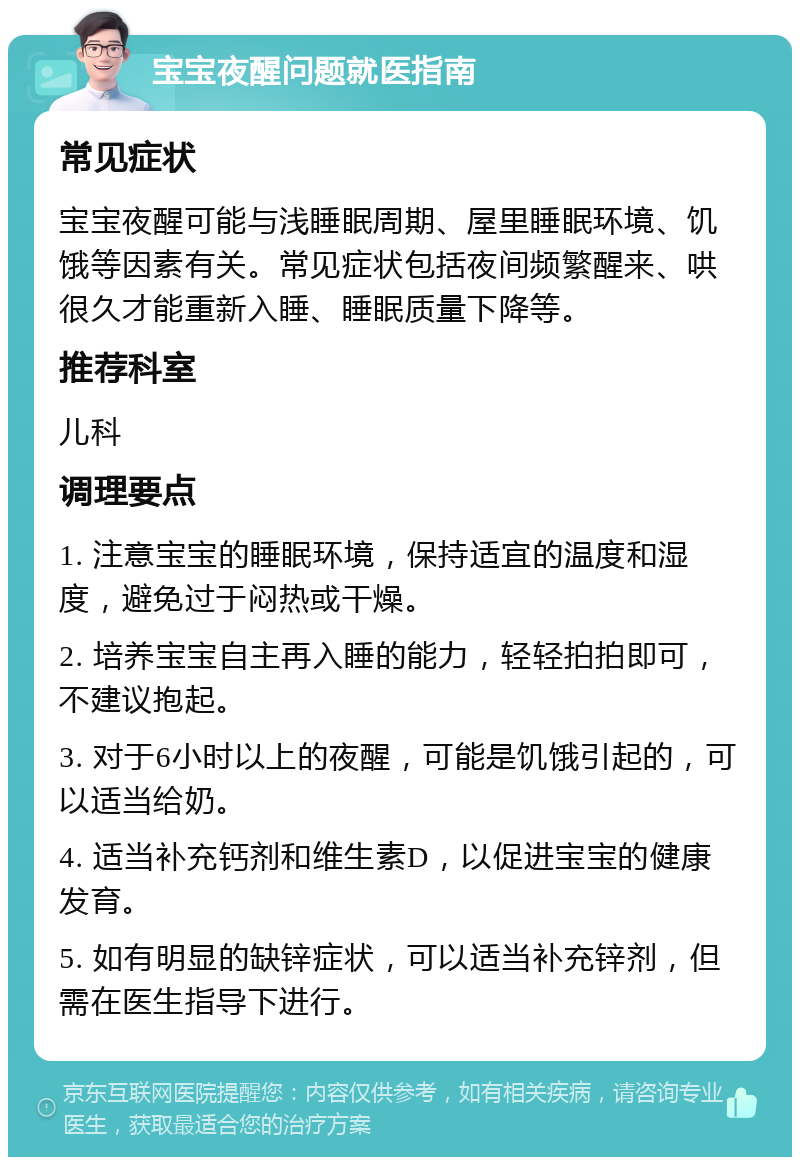 宝宝夜醒问题就医指南 常见症状 宝宝夜醒可能与浅睡眠周期、屋里睡眠环境、饥饿等因素有关。常见症状包括夜间频繁醒来、哄很久才能重新入睡、睡眠质量下降等。 推荐科室 儿科 调理要点 1. 注意宝宝的睡眠环境，保持适宜的温度和湿度，避免过于闷热或干燥。 2. 培养宝宝自主再入睡的能力，轻轻拍拍即可，不建议抱起。 3. 对于6小时以上的夜醒，可能是饥饿引起的，可以适当给奶。 4. 适当补充钙剂和维生素D，以促进宝宝的健康发育。 5. 如有明显的缺锌症状，可以适当补充锌剂，但需在医生指导下进行。