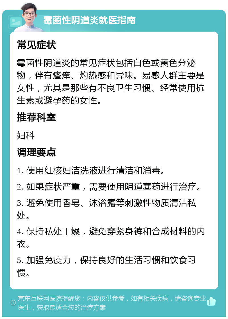 霉菌性阴道炎就医指南 常见症状 霉菌性阴道炎的常见症状包括白色或黄色分泌物，伴有瘙痒、灼热感和异味。易感人群主要是女性，尤其是那些有不良卫生习惯、经常使用抗生素或避孕药的女性。 推荐科室 妇科 调理要点 1. 使用红核妇洁洗液进行清洁和消毒。 2. 如果症状严重，需要使用阴道塞药进行治疗。 3. 避免使用香皂、沐浴露等刺激性物质清洁私处。 4. 保持私处干燥，避免穿紧身裤和合成材料的内衣。 5. 加强免疫力，保持良好的生活习惯和饮食习惯。