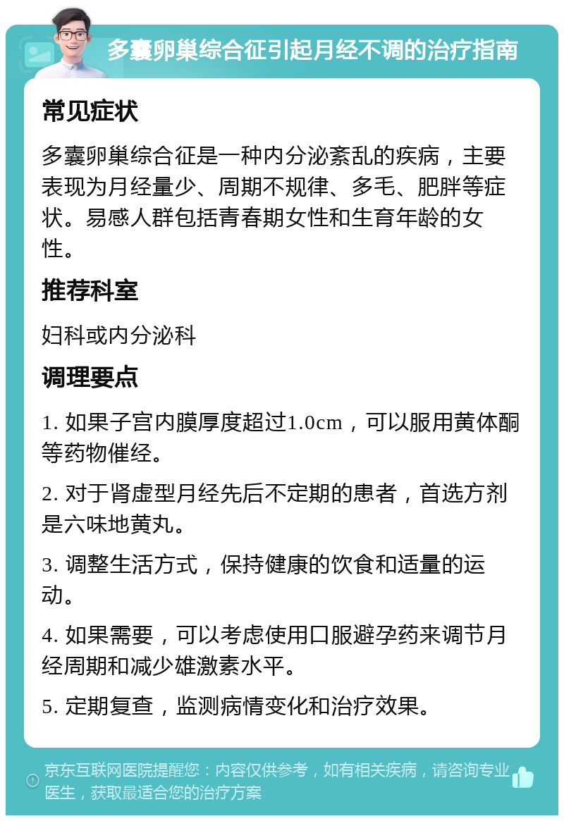 多囊卵巢综合征引起月经不调的治疗指南 常见症状 多囊卵巢综合征是一种内分泌紊乱的疾病，主要表现为月经量少、周期不规律、多毛、肥胖等症状。易感人群包括青春期女性和生育年龄的女性。 推荐科室 妇科或内分泌科 调理要点 1. 如果子宫内膜厚度超过1.0cm，可以服用黄体酮等药物催经。 2. 对于肾虚型月经先后不定期的患者，首选方剂是六味地黄丸。 3. 调整生活方式，保持健康的饮食和适量的运动。 4. 如果需要，可以考虑使用口服避孕药来调节月经周期和减少雄激素水平。 5. 定期复查，监测病情变化和治疗效果。