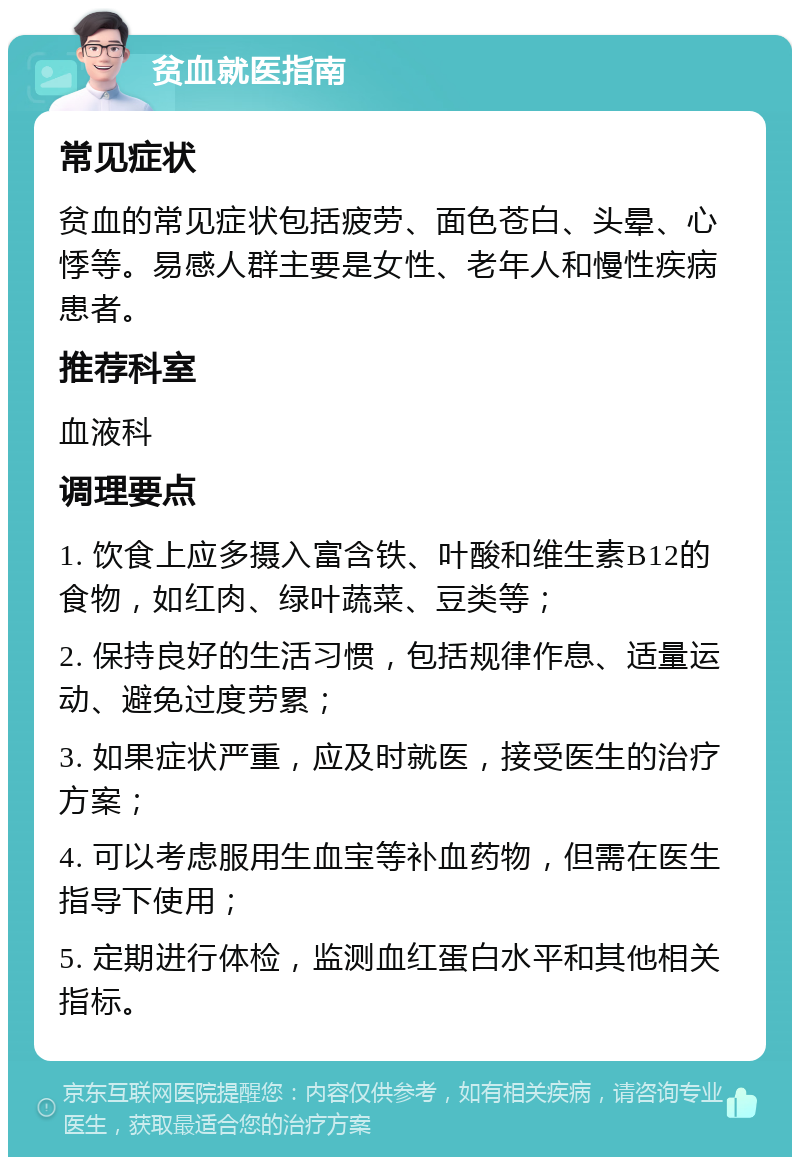 贫血就医指南 常见症状 贫血的常见症状包括疲劳、面色苍白、头晕、心悸等。易感人群主要是女性、老年人和慢性疾病患者。 推荐科室 血液科 调理要点 1. 饮食上应多摄入富含铁、叶酸和维生素B12的食物，如红肉、绿叶蔬菜、豆类等； 2. 保持良好的生活习惯，包括规律作息、适量运动、避免过度劳累； 3. 如果症状严重，应及时就医，接受医生的治疗方案； 4. 可以考虑服用生血宝等补血药物，但需在医生指导下使用； 5. 定期进行体检，监测血红蛋白水平和其他相关指标。