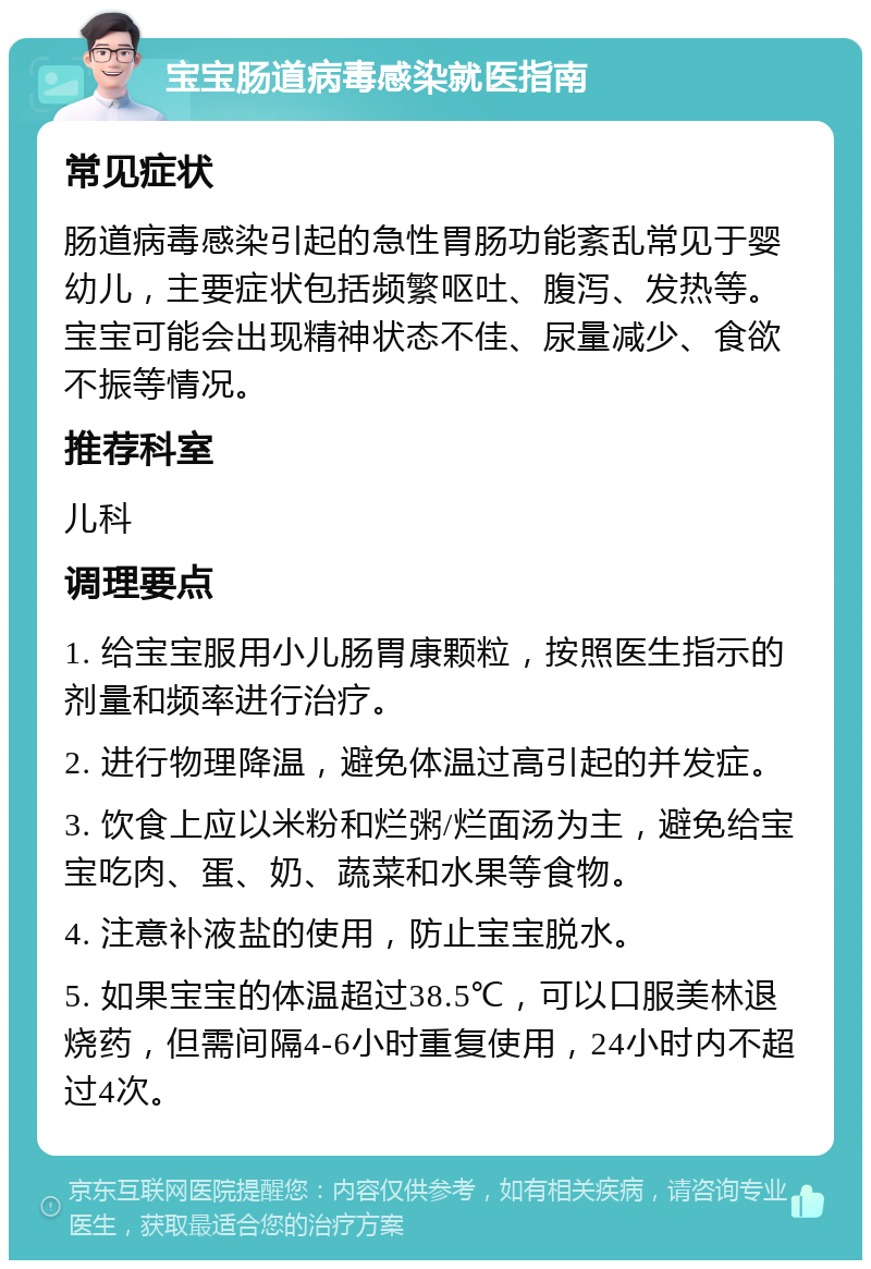 宝宝肠道病毒感染就医指南 常见症状 肠道病毒感染引起的急性胃肠功能紊乱常见于婴幼儿，主要症状包括频繁呕吐、腹泻、发热等。宝宝可能会出现精神状态不佳、尿量减少、食欲不振等情况。 推荐科室 儿科 调理要点 1. 给宝宝服用小儿肠胃康颗粒，按照医生指示的剂量和频率进行治疗。 2. 进行物理降温，避免体温过高引起的并发症。 3. 饮食上应以米粉和烂粥/烂面汤为主，避免给宝宝吃肉、蛋、奶、蔬菜和水果等食物。 4. 注意补液盐的使用，防止宝宝脱水。 5. 如果宝宝的体温超过38.5℃，可以口服美林退烧药，但需间隔4-6小时重复使用，24小时内不超过4次。