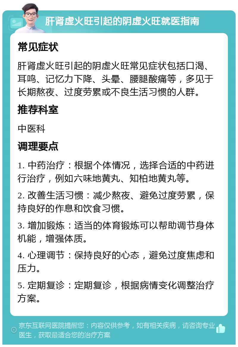 肝肾虚火旺引起的阴虚火旺就医指南 常见症状 肝肾虚火旺引起的阴虚火旺常见症状包括口渴、耳鸣、记忆力下降、头晕、腰腿酸痛等，多见于长期熬夜、过度劳累或不良生活习惯的人群。 推荐科室 中医科 调理要点 1. 中药治疗：根据个体情况，选择合适的中药进行治疗，例如六味地黄丸、知柏地黄丸等。 2. 改善生活习惯：减少熬夜、避免过度劳累，保持良好的作息和饮食习惯。 3. 增加锻炼：适当的体育锻炼可以帮助调节身体机能，增强体质。 4. 心理调节：保持良好的心态，避免过度焦虑和压力。 5. 定期复诊：定期复诊，根据病情变化调整治疗方案。