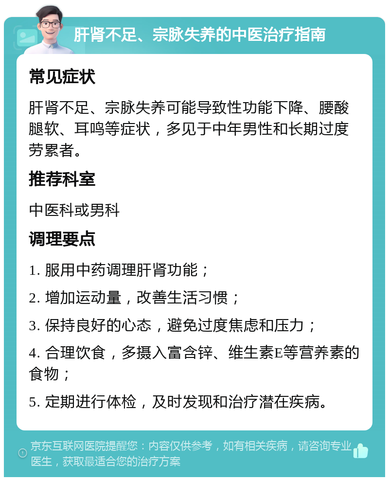 肝肾不足、宗脉失养的中医治疗指南 常见症状 肝肾不足、宗脉失养可能导致性功能下降、腰酸腿软、耳鸣等症状，多见于中年男性和长期过度劳累者。 推荐科室 中医科或男科 调理要点 1. 服用中药调理肝肾功能； 2. 增加运动量，改善生活习惯； 3. 保持良好的心态，避免过度焦虑和压力； 4. 合理饮食，多摄入富含锌、维生素E等营养素的食物； 5. 定期进行体检，及时发现和治疗潜在疾病。