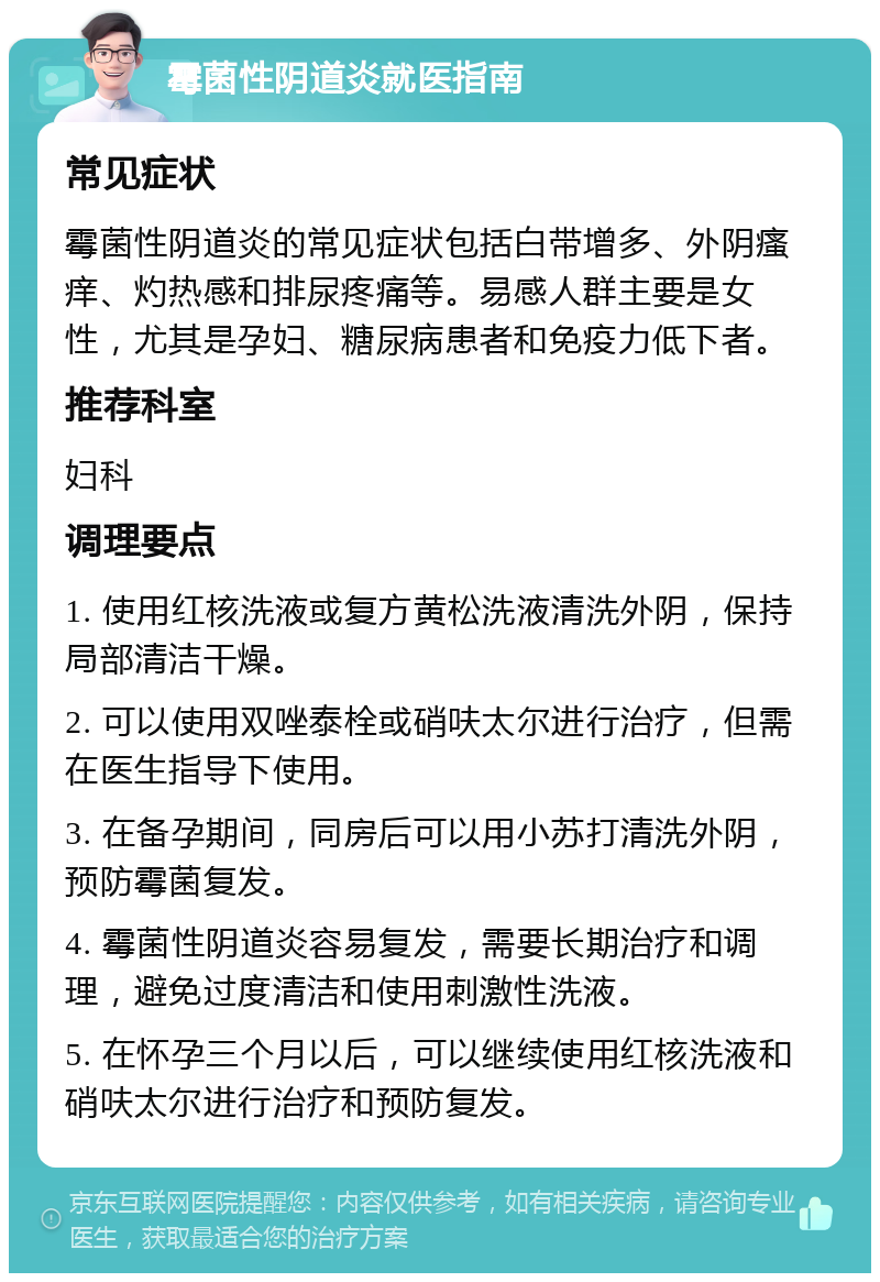 霉菌性阴道炎就医指南 常见症状 霉菌性阴道炎的常见症状包括白带增多、外阴瘙痒、灼热感和排尿疼痛等。易感人群主要是女性，尤其是孕妇、糖尿病患者和免疫力低下者。 推荐科室 妇科 调理要点 1. 使用红核洗液或复方黄松洗液清洗外阴，保持局部清洁干燥。 2. 可以使用双唑泰栓或硝呋太尔进行治疗，但需在医生指导下使用。 3. 在备孕期间，同房后可以用小苏打清洗外阴，预防霉菌复发。 4. 霉菌性阴道炎容易复发，需要长期治疗和调理，避免过度清洁和使用刺激性洗液。 5. 在怀孕三个月以后，可以继续使用红核洗液和硝呋太尔进行治疗和预防复发。