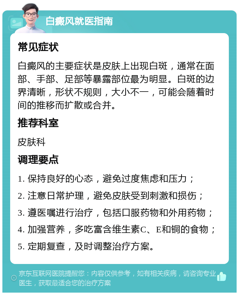 白癜风就医指南 常见症状 白癜风的主要症状是皮肤上出现白斑，通常在面部、手部、足部等暴露部位最为明显。白斑的边界清晰，形状不规则，大小不一，可能会随着时间的推移而扩散或合并。 推荐科室 皮肤科 调理要点 1. 保持良好的心态，避免过度焦虑和压力； 2. 注意日常护理，避免皮肤受到刺激和损伤； 3. 遵医嘱进行治疗，包括口服药物和外用药物； 4. 加强营养，多吃富含维生素C、E和铜的食物； 5. 定期复查，及时调整治疗方案。