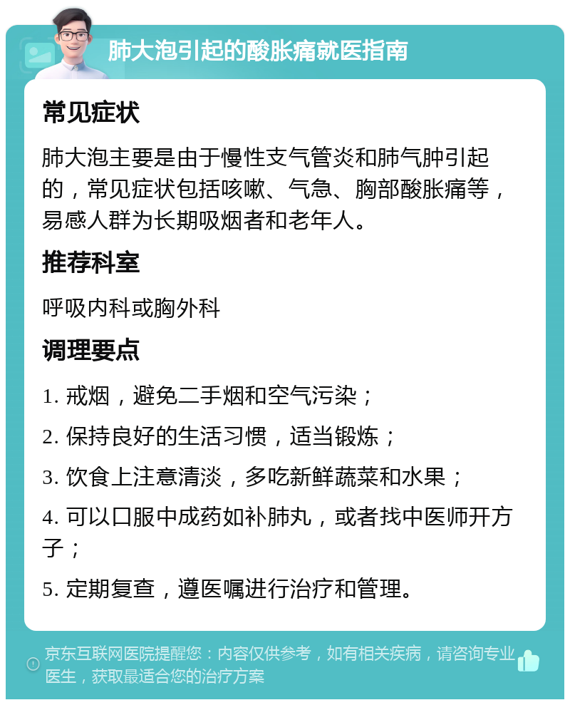 肺大泡引起的酸胀痛就医指南 常见症状 肺大泡主要是由于慢性支气管炎和肺气肿引起的，常见症状包括咳嗽、气急、胸部酸胀痛等，易感人群为长期吸烟者和老年人。 推荐科室 呼吸内科或胸外科 调理要点 1. 戒烟，避免二手烟和空气污染； 2. 保持良好的生活习惯，适当锻炼； 3. 饮食上注意清淡，多吃新鲜蔬菜和水果； 4. 可以口服中成药如补肺丸，或者找中医师开方子； 5. 定期复查，遵医嘱进行治疗和管理。