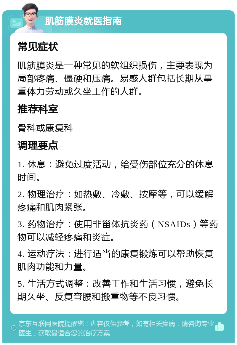 肌筋膜炎就医指南 常见症状 肌筋膜炎是一种常见的软组织损伤，主要表现为局部疼痛、僵硬和压痛。易感人群包括长期从事重体力劳动或久坐工作的人群。 推荐科室 骨科或康复科 调理要点 1. 休息：避免过度活动，给受伤部位充分的休息时间。 2. 物理治疗：如热敷、冷敷、按摩等，可以缓解疼痛和肌肉紧张。 3. 药物治疗：使用非甾体抗炎药（NSAIDs）等药物可以减轻疼痛和炎症。 4. 运动疗法：进行适当的康复锻炼可以帮助恢复肌肉功能和力量。 5. 生活方式调整：改善工作和生活习惯，避免长期久坐、反复弯腰和搬重物等不良习惯。