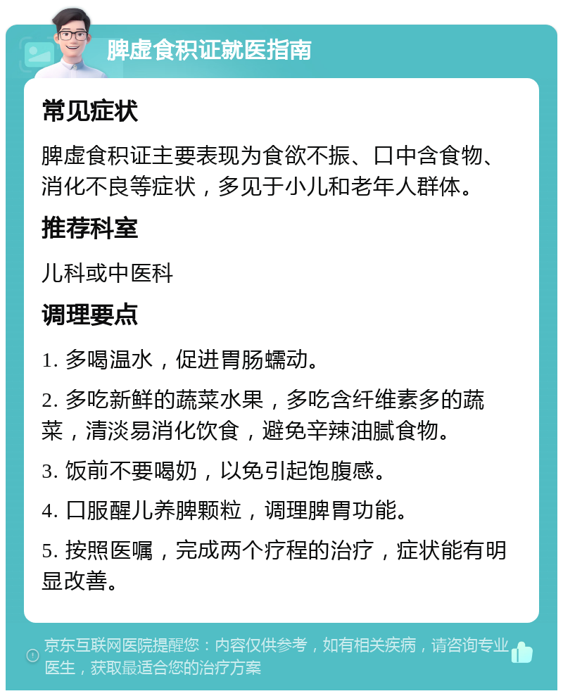 脾虚食积证就医指南 常见症状 脾虚食积证主要表现为食欲不振、口中含食物、消化不良等症状，多见于小儿和老年人群体。 推荐科室 儿科或中医科 调理要点 1. 多喝温水，促进胃肠蠕动。 2. 多吃新鲜的蔬菜水果，多吃含纤维素多的蔬菜，清淡易消化饮食，避免辛辣油腻食物。 3. 饭前不要喝奶，以免引起饱腹感。 4. 口服醒儿养脾颗粒，调理脾胃功能。 5. 按照医嘱，完成两个疗程的治疗，症状能有明显改善。