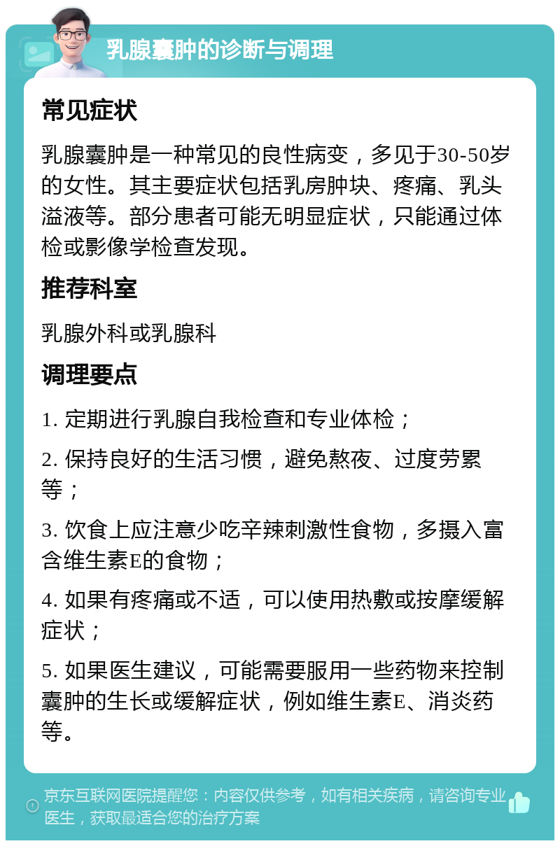 乳腺囊肿的诊断与调理 常见症状 乳腺囊肿是一种常见的良性病变，多见于30-50岁的女性。其主要症状包括乳房肿块、疼痛、乳头溢液等。部分患者可能无明显症状，只能通过体检或影像学检查发现。 推荐科室 乳腺外科或乳腺科 调理要点 1. 定期进行乳腺自我检查和专业体检； 2. 保持良好的生活习惯，避免熬夜、过度劳累等； 3. 饮食上应注意少吃辛辣刺激性食物，多摄入富含维生素E的食物； 4. 如果有疼痛或不适，可以使用热敷或按摩缓解症状； 5. 如果医生建议，可能需要服用一些药物来控制囊肿的生长或缓解症状，例如维生素E、消炎药等。