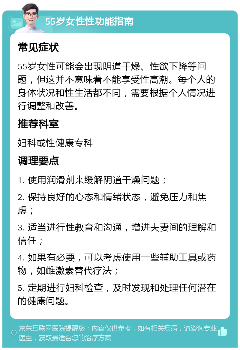 55岁女性性功能指南 常见症状 55岁女性可能会出现阴道干燥、性欲下降等问题，但这并不意味着不能享受性高潮。每个人的身体状况和性生活都不同，需要根据个人情况进行调整和改善。 推荐科室 妇科或性健康专科 调理要点 1. 使用润滑剂来缓解阴道干燥问题； 2. 保持良好的心态和情绪状态，避免压力和焦虑； 3. 适当进行性教育和沟通，增进夫妻间的理解和信任； 4. 如果有必要，可以考虑使用一些辅助工具或药物，如雌激素替代疗法； 5. 定期进行妇科检查，及时发现和处理任何潜在的健康问题。