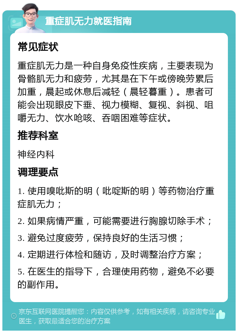 重症肌无力就医指南 常见症状 重症肌无力是一种自身免疫性疾病，主要表现为骨骼肌无力和疲劳，尤其是在下午或傍晚劳累后加重，晨起或休息后减轻（晨轻暮重）。患者可能会出现眼皮下垂、视力模糊、复视、斜视、咀嚼无力、饮水呛咳、吞咽困难等症状。 推荐科室 神经内科 调理要点 1. 使用嗅吡斯的明（吡啶斯的明）等药物治疗重症肌无力； 2. 如果病情严重，可能需要进行胸腺切除手术； 3. 避免过度疲劳，保持良好的生活习惯； 4. 定期进行体检和随访，及时调整治疗方案； 5. 在医生的指导下，合理使用药物，避免不必要的副作用。