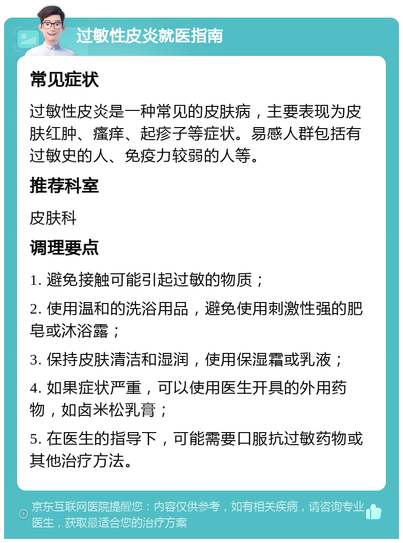 过敏性皮炎就医指南 常见症状 过敏性皮炎是一种常见的皮肤病，主要表现为皮肤红肿、瘙痒、起疹子等症状。易感人群包括有过敏史的人、免疫力较弱的人等。 推荐科室 皮肤科 调理要点 1. 避免接触可能引起过敏的物质； 2. 使用温和的洗浴用品，避免使用刺激性强的肥皂或沐浴露； 3. 保持皮肤清洁和湿润，使用保湿霜或乳液； 4. 如果症状严重，可以使用医生开具的外用药物，如卤米松乳膏； 5. 在医生的指导下，可能需要口服抗过敏药物或其他治疗方法。