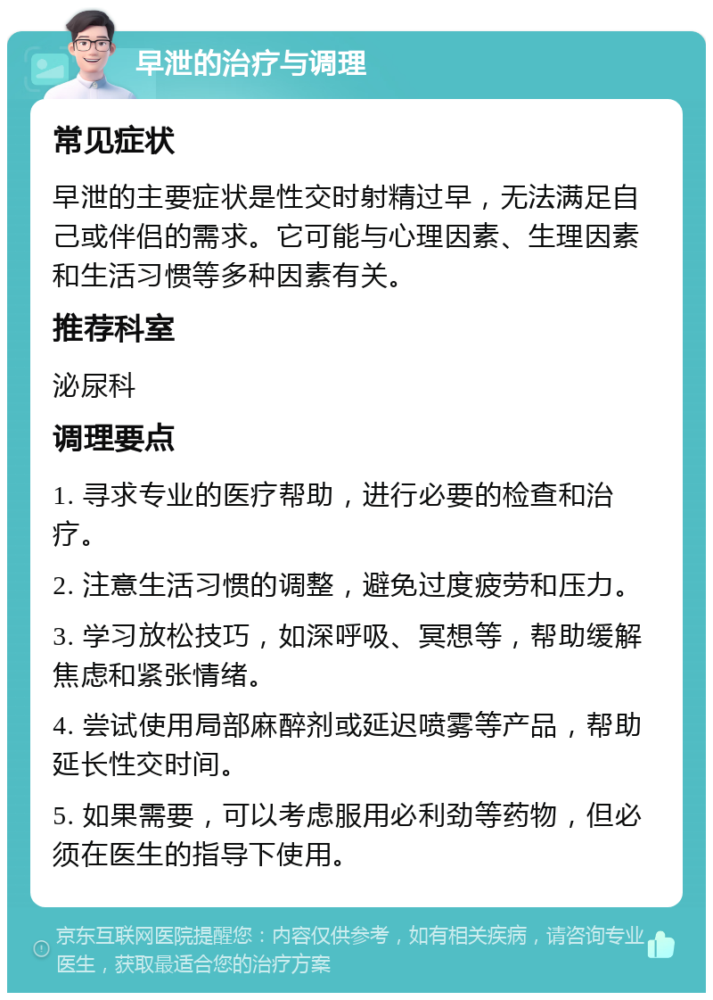 早泄的治疗与调理 常见症状 早泄的主要症状是性交时射精过早，无法满足自己或伴侣的需求。它可能与心理因素、生理因素和生活习惯等多种因素有关。 推荐科室 泌尿科 调理要点 1. 寻求专业的医疗帮助，进行必要的检查和治疗。 2. 注意生活习惯的调整，避免过度疲劳和压力。 3. 学习放松技巧，如深呼吸、冥想等，帮助缓解焦虑和紧张情绪。 4. 尝试使用局部麻醉剂或延迟喷雾等产品，帮助延长性交时间。 5. 如果需要，可以考虑服用必利劲等药物，但必须在医生的指导下使用。