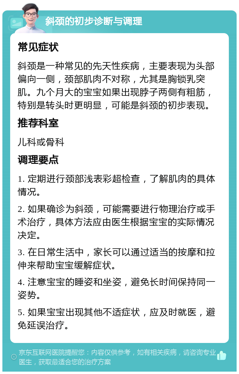 斜颈的初步诊断与调理 常见症状 斜颈是一种常见的先天性疾病，主要表现为头部偏向一侧，颈部肌肉不对称，尤其是胸锁乳突肌。九个月大的宝宝如果出现脖子两侧有粗筋，特别是转头时更明显，可能是斜颈的初步表现。 推荐科室 儿科或骨科 调理要点 1. 定期进行颈部浅表彩超检查，了解肌肉的具体情况。 2. 如果确诊为斜颈，可能需要进行物理治疗或手术治疗，具体方法应由医生根据宝宝的实际情况决定。 3. 在日常生活中，家长可以通过适当的按摩和拉伸来帮助宝宝缓解症状。 4. 注意宝宝的睡姿和坐姿，避免长时间保持同一姿势。 5. 如果宝宝出现其他不适症状，应及时就医，避免延误治疗。