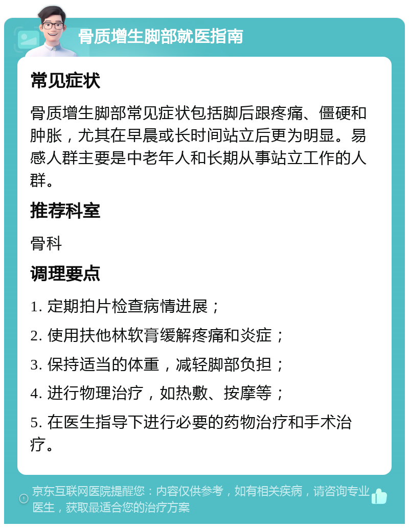 骨质增生脚部就医指南 常见症状 骨质增生脚部常见症状包括脚后跟疼痛、僵硬和肿胀，尤其在早晨或长时间站立后更为明显。易感人群主要是中老年人和长期从事站立工作的人群。 推荐科室 骨科 调理要点 1. 定期拍片检查病情进展； 2. 使用扶他林软膏缓解疼痛和炎症； 3. 保持适当的体重，减轻脚部负担； 4. 进行物理治疗，如热敷、按摩等； 5. 在医生指导下进行必要的药物治疗和手术治疗。