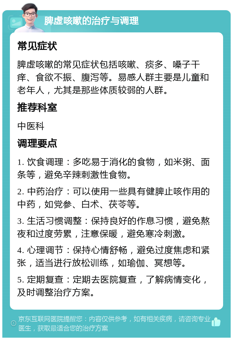 脾虚咳嗽的治疗与调理 常见症状 脾虚咳嗽的常见症状包括咳嗽、痰多、嗓子干痒、食欲不振、腹泻等。易感人群主要是儿童和老年人，尤其是那些体质较弱的人群。 推荐科室 中医科 调理要点 1. 饮食调理：多吃易于消化的食物，如米粥、面条等，避免辛辣刺激性食物。 2. 中药治疗：可以使用一些具有健脾止咳作用的中药，如党参、白术、茯苓等。 3. 生活习惯调整：保持良好的作息习惯，避免熬夜和过度劳累，注意保暖，避免寒冷刺激。 4. 心理调节：保持心情舒畅，避免过度焦虑和紧张，适当进行放松训练，如瑜伽、冥想等。 5. 定期复查：定期去医院复查，了解病情变化，及时调整治疗方案。