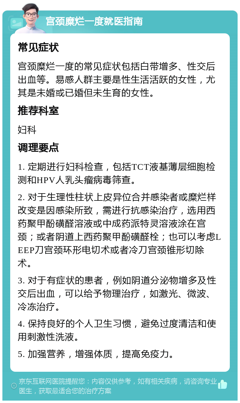 宫颈糜烂一度就医指南 常见症状 宫颈糜烂一度的常见症状包括白带增多、性交后出血等。易感人群主要是性生活活跃的女性，尤其是未婚或已婚但未生育的女性。 推荐科室 妇科 调理要点 1. 定期进行妇科检查，包括TCT液基薄层细胞检测和HPV人乳头瘤病毒筛查。 2. 对于生理性柱状上皮异位合并感染者或糜烂样改变是因感染所致，需进行抗感染治疗，选用西药聚甲酚磺醛溶液或中成药派特灵溶液涂在宫颈；或者阴道上西药聚甲酚磺醛栓；也可以考虑LEEP刀宫颈环形电切术或者冷刀宫颈锥形切除术。 3. 对于有症状的患者，例如阴道分泌物增多及性交后出血，可以给予物理治疗，如激光、微波、冷冻治疗。 4. 保持良好的个人卫生习惯，避免过度清洁和使用刺激性洗液。 5. 加强营养，增强体质，提高免疫力。