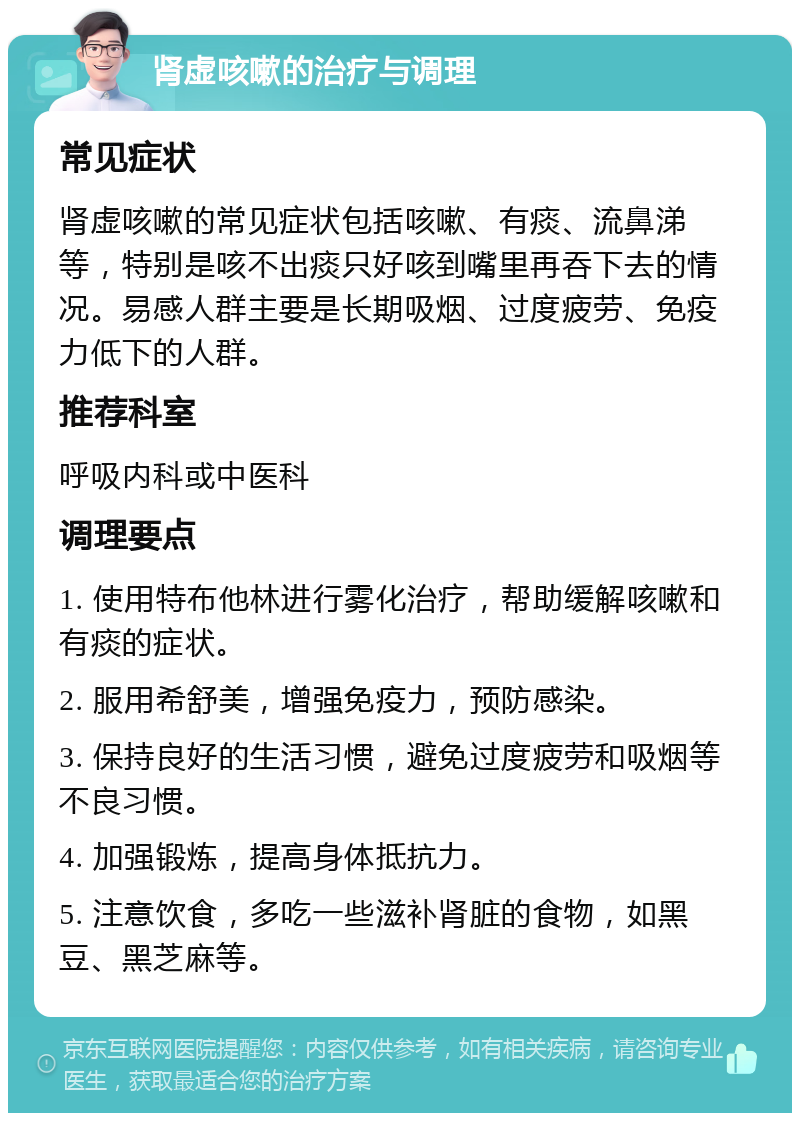 肾虚咳嗽的治疗与调理 常见症状 肾虚咳嗽的常见症状包括咳嗽、有痰、流鼻涕等，特别是咳不出痰只好咳到嘴里再吞下去的情况。易感人群主要是长期吸烟、过度疲劳、免疫力低下的人群。 推荐科室 呼吸内科或中医科 调理要点 1. 使用特布他林进行雾化治疗，帮助缓解咳嗽和有痰的症状。 2. 服用希舒美，增强免疫力，预防感染。 3. 保持良好的生活习惯，避免过度疲劳和吸烟等不良习惯。 4. 加强锻炼，提高身体抵抗力。 5. 注意饮食，多吃一些滋补肾脏的食物，如黑豆、黑芝麻等。