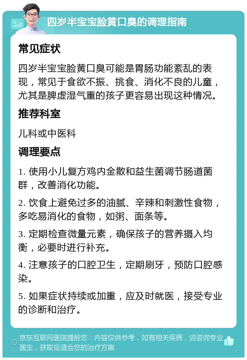 四岁半宝宝脸黄口臭的调理指南 常见症状 四岁半宝宝脸黄口臭可能是胃肠功能紊乱的表现，常见于食欲不振、挑食、消化不良的儿童，尤其是脾虚湿气重的孩子更容易出现这种情况。 推荐科室 儿科或中医科 调理要点 1. 使用小儿复方鸡内金散和益生菌调节肠道菌群，改善消化功能。 2. 饮食上避免过多的油腻、辛辣和刺激性食物，多吃易消化的食物，如粥、面条等。 3. 定期检查微量元素，确保孩子的营养摄入均衡，必要时进行补充。 4. 注意孩子的口腔卫生，定期刷牙，预防口腔感染。 5. 如果症状持续或加重，应及时就医，接受专业的诊断和治疗。