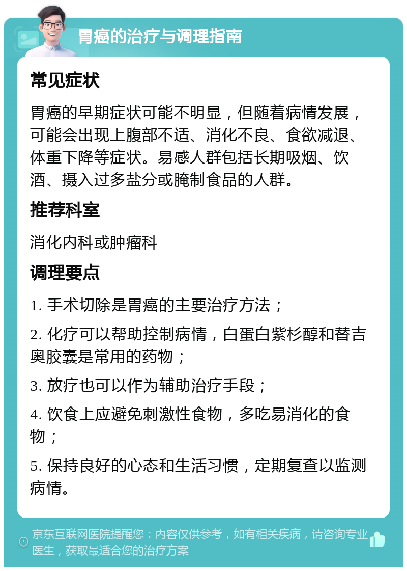 胃癌的治疗与调理指南 常见症状 胃癌的早期症状可能不明显，但随着病情发展，可能会出现上腹部不适、消化不良、食欲减退、体重下降等症状。易感人群包括长期吸烟、饮酒、摄入过多盐分或腌制食品的人群。 推荐科室 消化内科或肿瘤科 调理要点 1. 手术切除是胃癌的主要治疗方法； 2. 化疗可以帮助控制病情，白蛋白紫杉醇和替吉奥胶囊是常用的药物； 3. 放疗也可以作为辅助治疗手段； 4. 饮食上应避免刺激性食物，多吃易消化的食物； 5. 保持良好的心态和生活习惯，定期复查以监测病情。