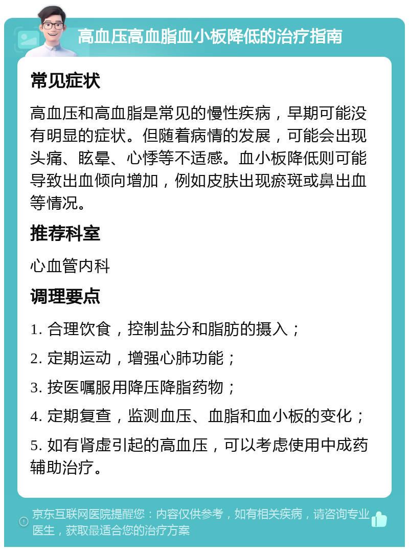 高血压高血脂血小板降低的治疗指南 常见症状 高血压和高血脂是常见的慢性疾病，早期可能没有明显的症状。但随着病情的发展，可能会出现头痛、眩晕、心悸等不适感。血小板降低则可能导致出血倾向增加，例如皮肤出现瘀斑或鼻出血等情况。 推荐科室 心血管内科 调理要点 1. 合理饮食，控制盐分和脂肪的摄入； 2. 定期运动，增强心肺功能； 3. 按医嘱服用降压降脂药物； 4. 定期复查，监测血压、血脂和血小板的变化； 5. 如有肾虚引起的高血压，可以考虑使用中成药辅助治疗。