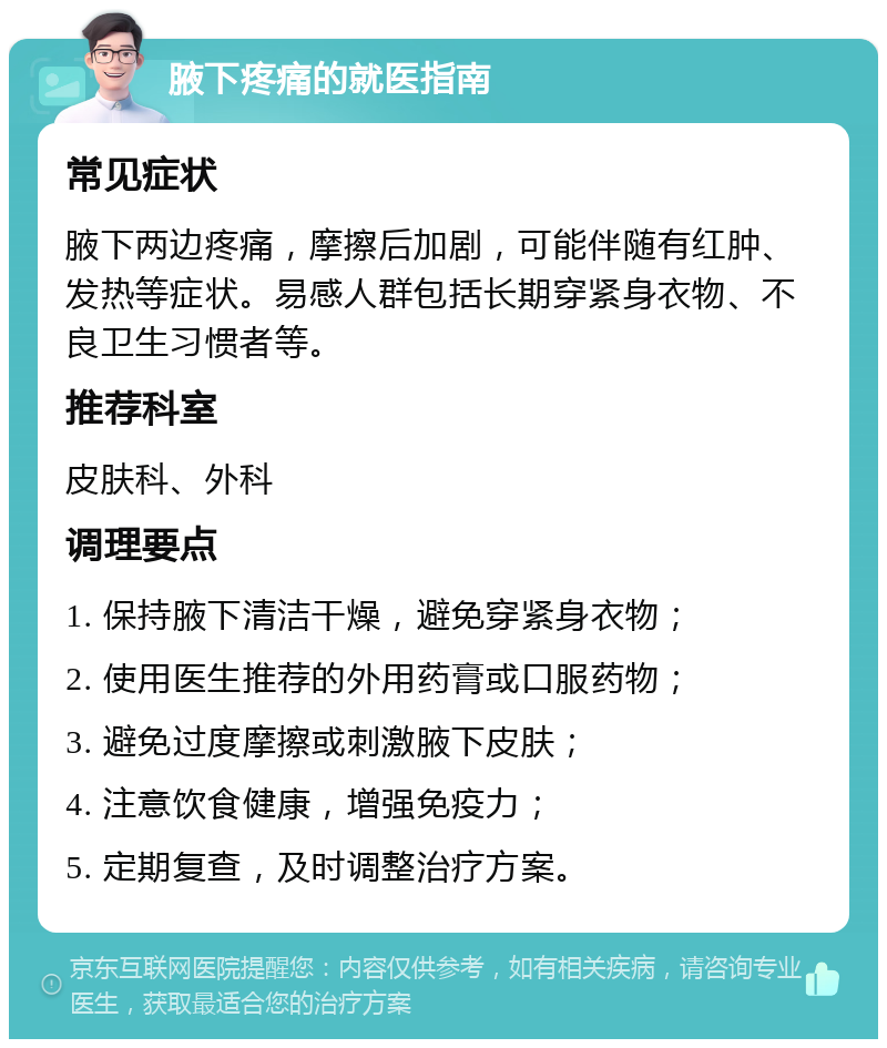 腋下疼痛的就医指南 常见症状 腋下两边疼痛，摩擦后加剧，可能伴随有红肿、发热等症状。易感人群包括长期穿紧身衣物、不良卫生习惯者等。 推荐科室 皮肤科、外科 调理要点 1. 保持腋下清洁干燥，避免穿紧身衣物； 2. 使用医生推荐的外用药膏或口服药物； 3. 避免过度摩擦或刺激腋下皮肤； 4. 注意饮食健康，增强免疫力； 5. 定期复查，及时调整治疗方案。