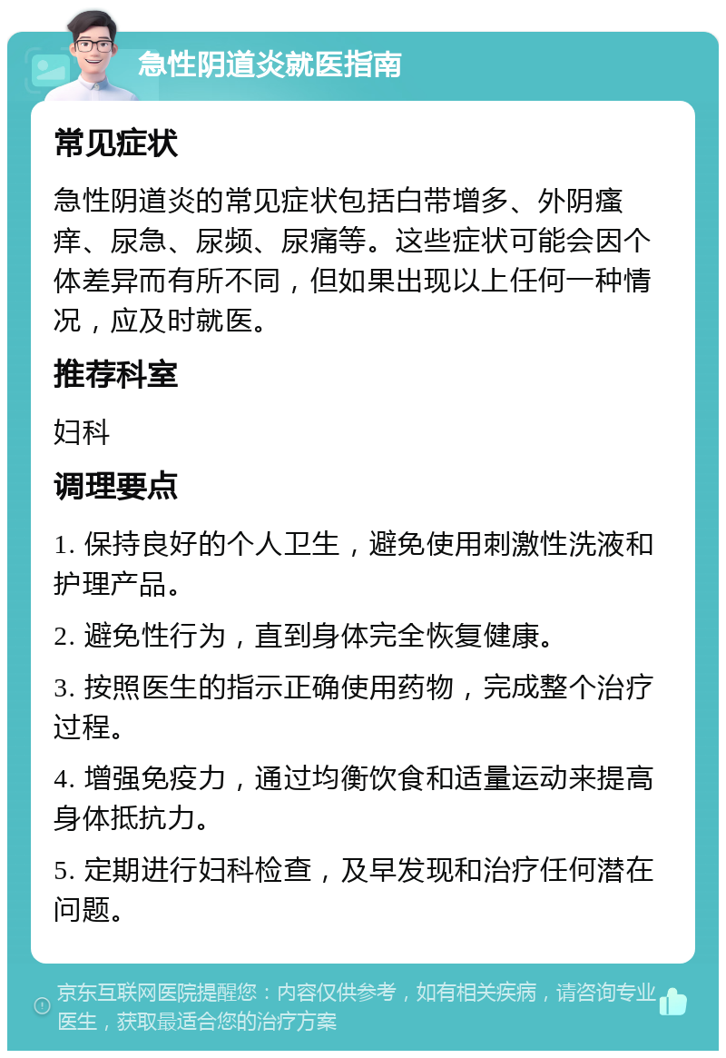 急性阴道炎就医指南 常见症状 急性阴道炎的常见症状包括白带增多、外阴瘙痒、尿急、尿频、尿痛等。这些症状可能会因个体差异而有所不同，但如果出现以上任何一种情况，应及时就医。 推荐科室 妇科 调理要点 1. 保持良好的个人卫生，避免使用刺激性洗液和护理产品。 2. 避免性行为，直到身体完全恢复健康。 3. 按照医生的指示正确使用药物，完成整个治疗过程。 4. 增强免疫力，通过均衡饮食和适量运动来提高身体抵抗力。 5. 定期进行妇科检查，及早发现和治疗任何潜在问题。