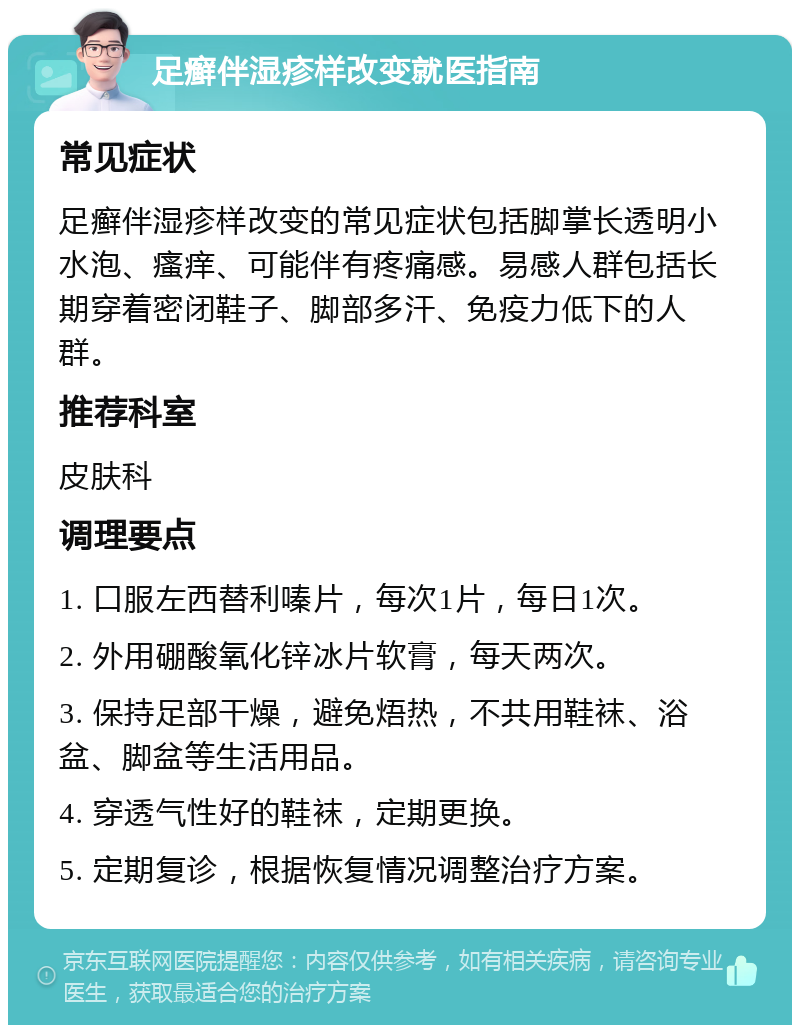 足癣伴湿疹样改变就医指南 常见症状 足癣伴湿疹样改变的常见症状包括脚掌长透明小水泡、瘙痒、可能伴有疼痛感。易感人群包括长期穿着密闭鞋子、脚部多汗、免疫力低下的人群。 推荐科室 皮肤科 调理要点 1. 口服左西替利嗪片，每次1片，每日1次。 2. 外用硼酸氧化锌冰片软膏，每天两次。 3. 保持足部干燥，避免焐热，不共用鞋袜、浴盆、脚盆等生活用品。 4. 穿透气性好的鞋袜，定期更换。 5. 定期复诊，根据恢复情况调整治疗方案。