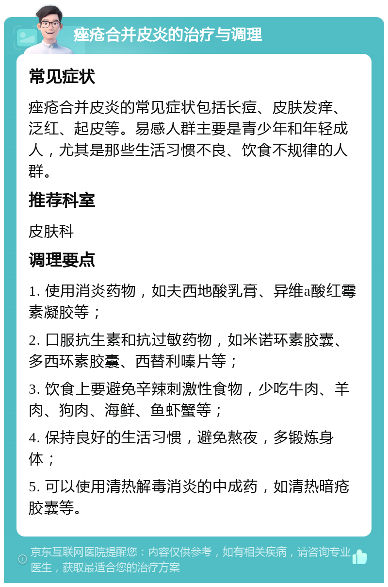 痤疮合并皮炎的治疗与调理 常见症状 痤疮合并皮炎的常见症状包括长痘、皮肤发痒、泛红、起皮等。易感人群主要是青少年和年轻成人，尤其是那些生活习惯不良、饮食不规律的人群。 推荐科室 皮肤科 调理要点 1. 使用消炎药物，如夫西地酸乳膏、异维a酸红霉素凝胶等； 2. 口服抗生素和抗过敏药物，如米诺环素胶囊、多西环素胶囊、西替利嗪片等； 3. 饮食上要避免辛辣刺激性食物，少吃牛肉、羊肉、狗肉、海鲜、鱼虾蟹等； 4. 保持良好的生活习惯，避免熬夜，多锻炼身体； 5. 可以使用清热解毒消炎的中成药，如清热暗疮胶囊等。