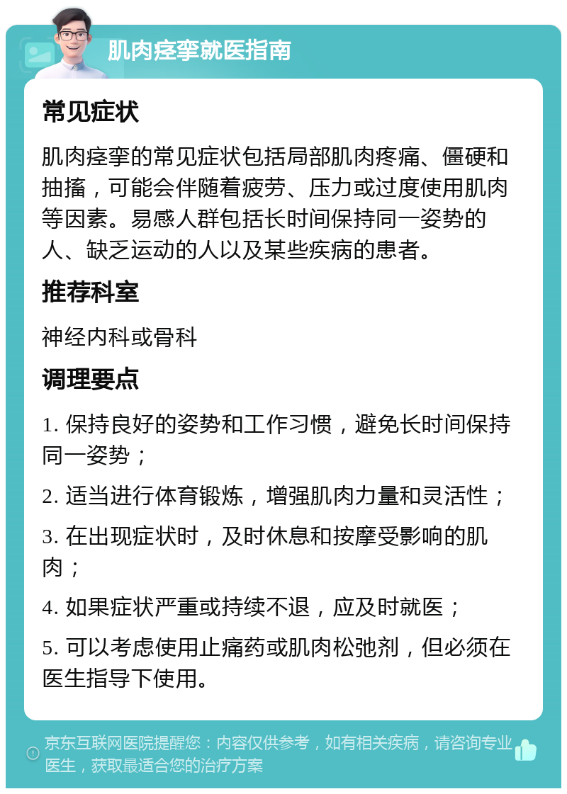 肌肉痉挛就医指南 常见症状 肌肉痉挛的常见症状包括局部肌肉疼痛、僵硬和抽搐，可能会伴随着疲劳、压力或过度使用肌肉等因素。易感人群包括长时间保持同一姿势的人、缺乏运动的人以及某些疾病的患者。 推荐科室 神经内科或骨科 调理要点 1. 保持良好的姿势和工作习惯，避免长时间保持同一姿势； 2. 适当进行体育锻炼，增强肌肉力量和灵活性； 3. 在出现症状时，及时休息和按摩受影响的肌肉； 4. 如果症状严重或持续不退，应及时就医； 5. 可以考虑使用止痛药或肌肉松弛剂，但必须在医生指导下使用。