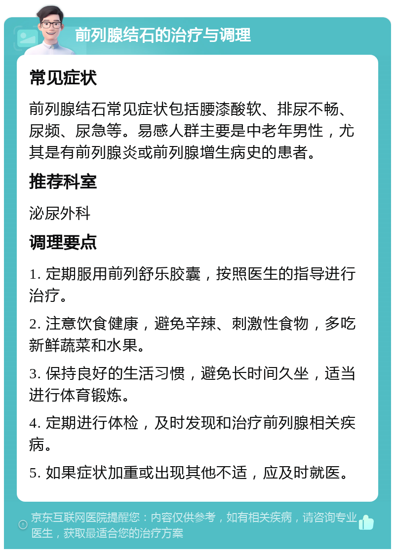 前列腺结石的治疗与调理 常见症状 前列腺结石常见症状包括腰漆酸软、排尿不畅、尿频、尿急等。易感人群主要是中老年男性，尤其是有前列腺炎或前列腺增生病史的患者。 推荐科室 泌尿外科 调理要点 1. 定期服用前列舒乐胶囊，按照医生的指导进行治疗。 2. 注意饮食健康，避免辛辣、刺激性食物，多吃新鲜蔬菜和水果。 3. 保持良好的生活习惯，避免长时间久坐，适当进行体育锻炼。 4. 定期进行体检，及时发现和治疗前列腺相关疾病。 5. 如果症状加重或出现其他不适，应及时就医。