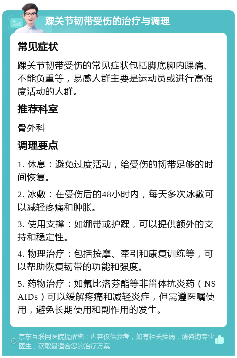 踝关节韧带受伤的治疗与调理 常见症状 踝关节韧带受伤的常见症状包括脚底脚内踝痛、不能负重等，易感人群主要是运动员或进行高强度活动的人群。 推荐科室 骨外科 调理要点 1. 休息：避免过度活动，给受伤的韧带足够的时间恢复。 2. 冰敷：在受伤后的48小时内，每天多次冰敷可以减轻疼痛和肿胀。 3. 使用支撑：如绷带或护踝，可以提供额外的支持和稳定性。 4. 物理治疗：包括按摩、牵引和康复训练等，可以帮助恢复韧带的功能和强度。 5. 药物治疗：如氟比洛芬酯等非甾体抗炎药（NSAIDs）可以缓解疼痛和减轻炎症，但需遵医嘱使用，避免长期使用和副作用的发生。