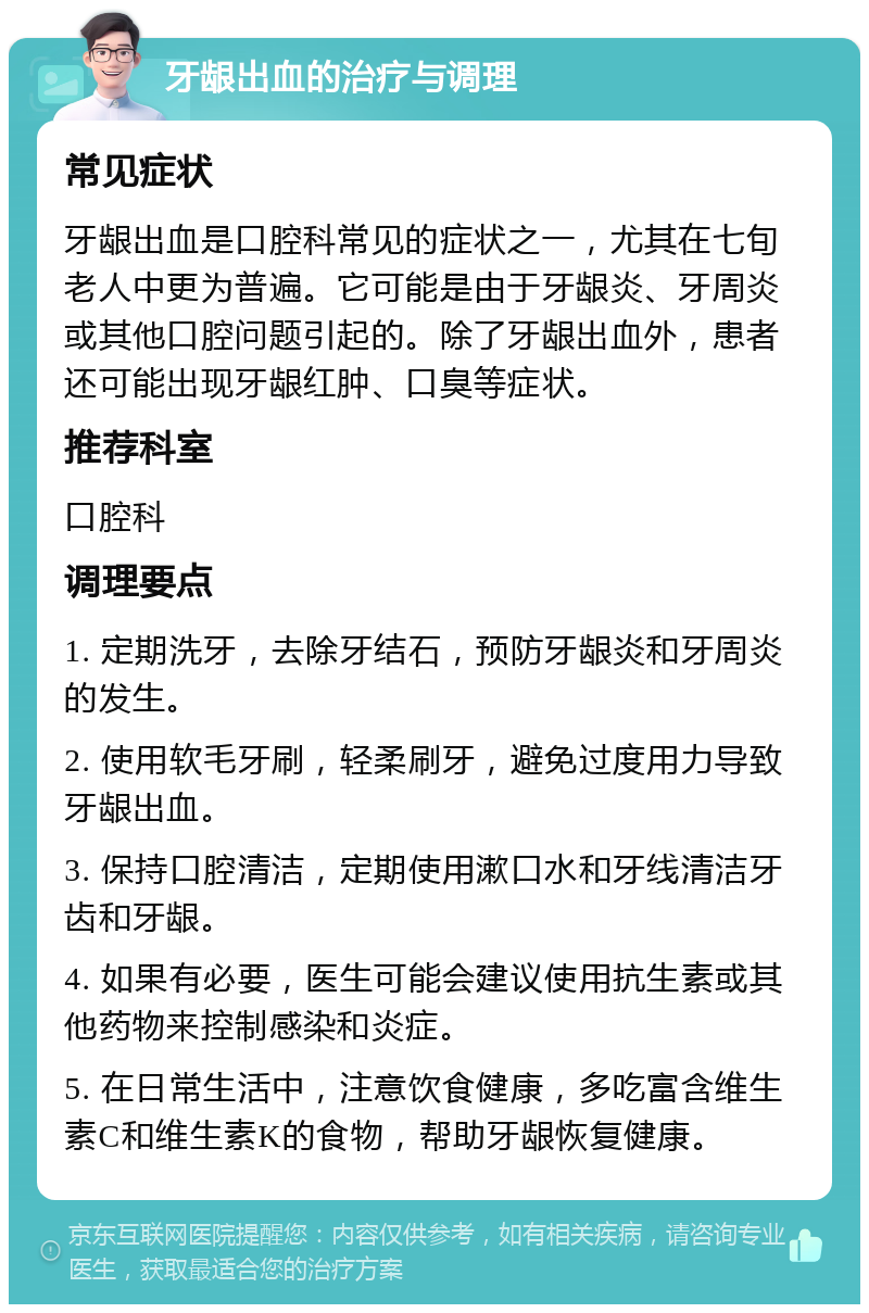 牙龈出血的治疗与调理 常见症状 牙龈出血是口腔科常见的症状之一，尤其在七旬老人中更为普遍。它可能是由于牙龈炎、牙周炎或其他口腔问题引起的。除了牙龈出血外，患者还可能出现牙龈红肿、口臭等症状。 推荐科室 口腔科 调理要点 1. 定期洗牙，去除牙结石，预防牙龈炎和牙周炎的发生。 2. 使用软毛牙刷，轻柔刷牙，避免过度用力导致牙龈出血。 3. 保持口腔清洁，定期使用漱口水和牙线清洁牙齿和牙龈。 4. 如果有必要，医生可能会建议使用抗生素或其他药物来控制感染和炎症。 5. 在日常生活中，注意饮食健康，多吃富含维生素C和维生素K的食物，帮助牙龈恢复健康。