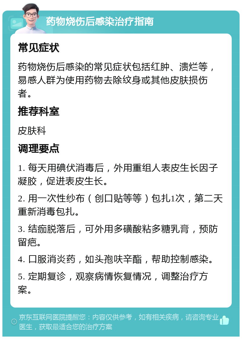 药物烧伤后感染治疗指南 常见症状 药物烧伤后感染的常见症状包括红肿、溃烂等，易感人群为使用药物去除纹身或其他皮肤损伤者。 推荐科室 皮肤科 调理要点 1. 每天用碘伏消毒后，外用重组人表皮生长因子凝胶，促进表皮生长。 2. 用一次性纱布（创口贴等等）包扎1次，第二天重新消毒包扎。 3. 结痂脱落后，可外用多磺酸粘多糖乳膏，预防留疤。 4. 口服消炎药，如头孢呋辛酯，帮助控制感染。 5. 定期复诊，观察病情恢复情况，调整治疗方案。