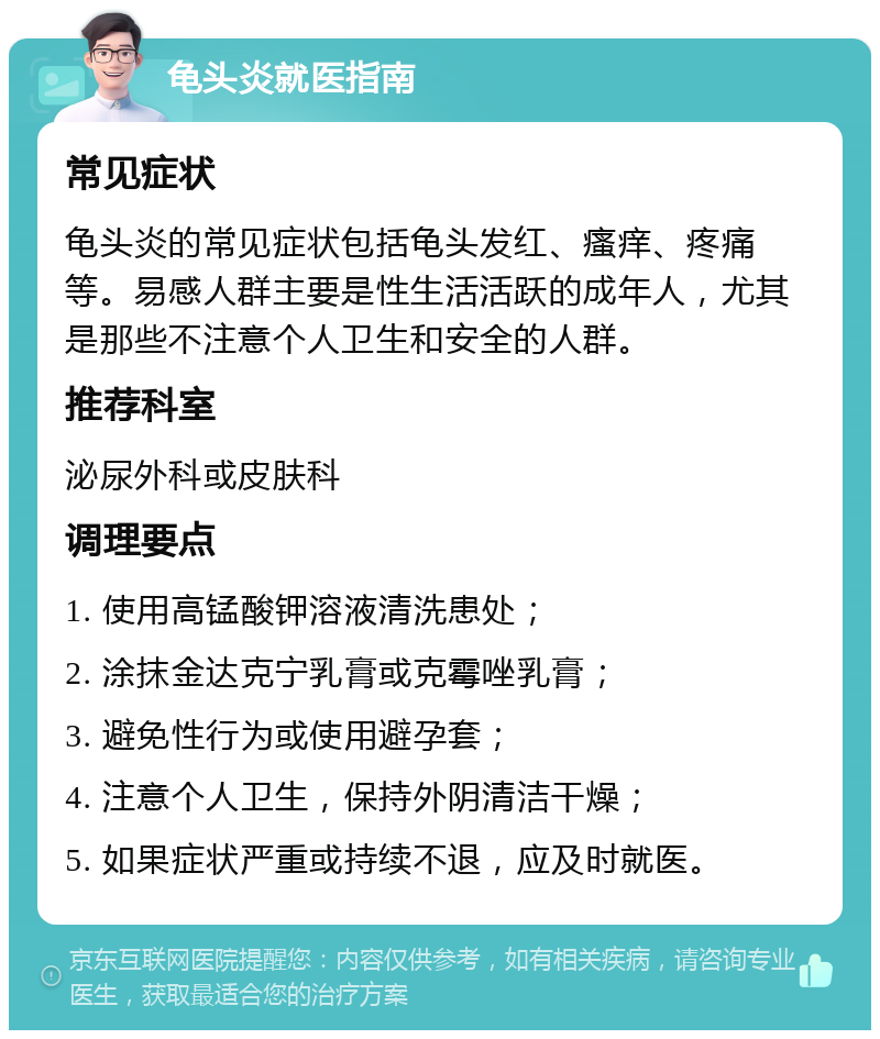 龟头炎就医指南 常见症状 龟头炎的常见症状包括龟头发红、瘙痒、疼痛等。易感人群主要是性生活活跃的成年人，尤其是那些不注意个人卫生和安全的人群。 推荐科室 泌尿外科或皮肤科 调理要点 1. 使用高锰酸钾溶液清洗患处； 2. 涂抹金达克宁乳膏或克霉唑乳膏； 3. 避免性行为或使用避孕套； 4. 注意个人卫生，保持外阴清洁干燥； 5. 如果症状严重或持续不退，应及时就医。