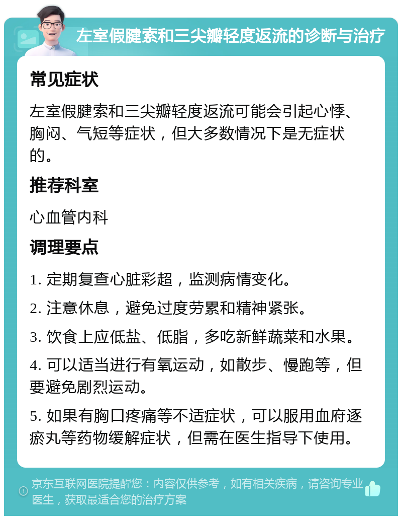 左室假腱索和三尖瓣轻度返流的诊断与治疗 常见症状 左室假腱索和三尖瓣轻度返流可能会引起心悸、胸闷、气短等症状，但大多数情况下是无症状的。 推荐科室 心血管内科 调理要点 1. 定期复查心脏彩超，监测病情变化。 2. 注意休息，避免过度劳累和精神紧张。 3. 饮食上应低盐、低脂，多吃新鲜蔬菜和水果。 4. 可以适当进行有氧运动，如散步、慢跑等，但要避免剧烈运动。 5. 如果有胸口疼痛等不适症状，可以服用血府逐瘀丸等药物缓解症状，但需在医生指导下使用。