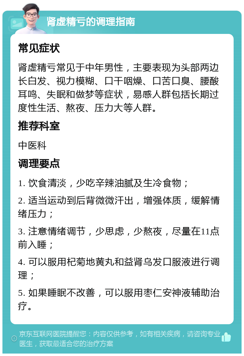 肾虚精亏的调理指南 常见症状 肾虚精亏常见于中年男性，主要表现为头部两边长白发、视力模糊、口干咽燥、口苦口臭、腰酸耳鸣、失眠和做梦等症状，易感人群包括长期过度性生活、熬夜、压力大等人群。 推荐科室 中医科 调理要点 1. 饮食清淡，少吃辛辣油腻及生冷食物； 2. 适当运动到后背微微汗出，增强体质，缓解情绪压力； 3. 注意情绪调节，少思虑，少熬夜，尽量在11点前入睡； 4. 可以服用杞菊地黄丸和益肾乌发口服液进行调理； 5. 如果睡眠不改善，可以服用枣仁安神液辅助治疗。