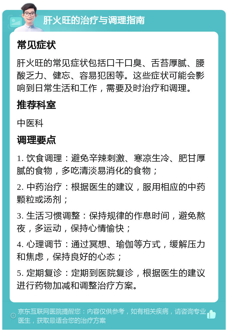 肝火旺的治疗与调理指南 常见症状 肝火旺的常见症状包括口干口臭、舌苔厚腻、腰酸乏力、健忘、容易犯困等。这些症状可能会影响到日常生活和工作，需要及时治疗和调理。 推荐科室 中医科 调理要点 1. 饮食调理：避免辛辣刺激、寒凉生冷、肥甘厚腻的食物，多吃清淡易消化的食物； 2. 中药治疗：根据医生的建议，服用相应的中药颗粒或汤剂； 3. 生活习惯调整：保持规律的作息时间，避免熬夜，多运动，保持心情愉快； 4. 心理调节：通过冥想、瑜伽等方式，缓解压力和焦虑，保持良好的心态； 5. 定期复诊：定期到医院复诊，根据医生的建议进行药物加减和调整治疗方案。