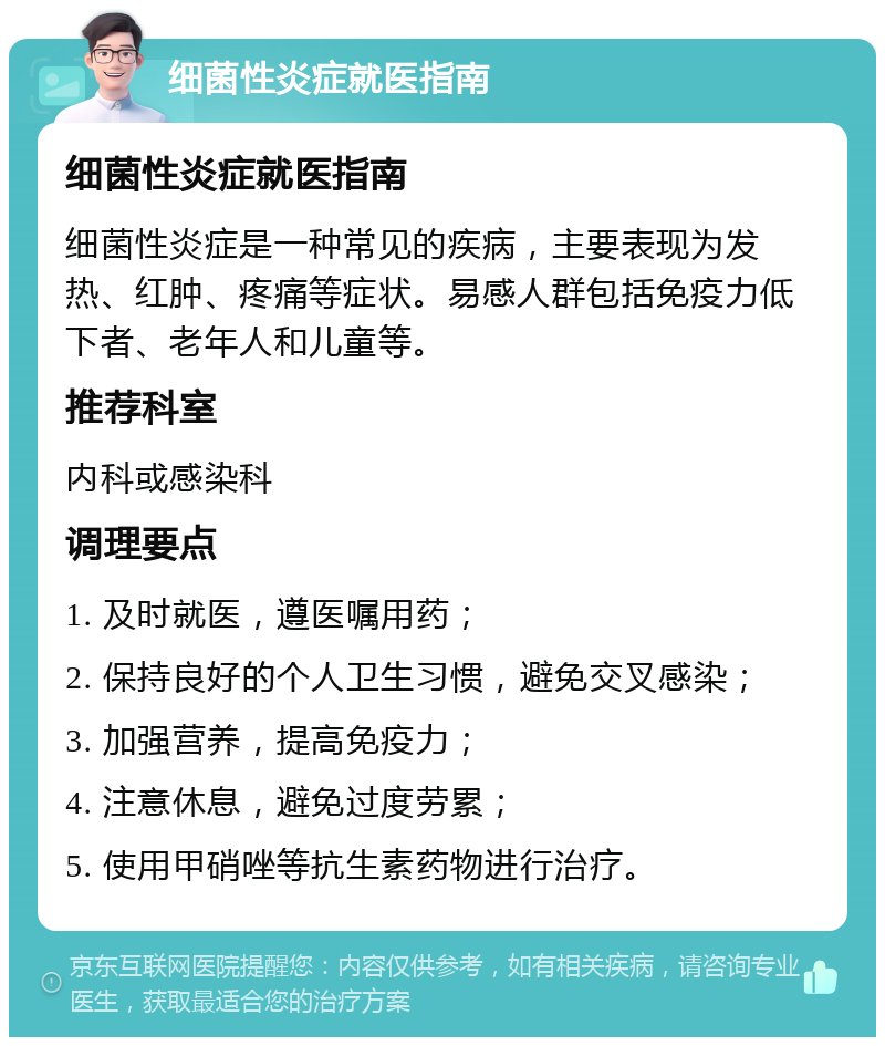 细菌性炎症就医指南 细菌性炎症就医指南 细菌性炎症是一种常见的疾病，主要表现为发热、红肿、疼痛等症状。易感人群包括免疫力低下者、老年人和儿童等。 推荐科室 内科或感染科 调理要点 1. 及时就医，遵医嘱用药； 2. 保持良好的个人卫生习惯，避免交叉感染； 3. 加强营养，提高免疫力； 4. 注意休息，避免过度劳累； 5. 使用甲硝唑等抗生素药物进行治疗。