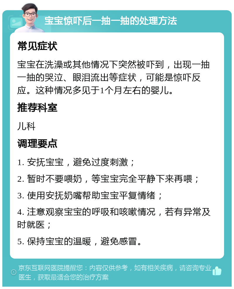 宝宝惊吓后一抽一抽的处理方法 常见症状 宝宝在洗澡或其他情况下突然被吓到，出现一抽一抽的哭泣、眼泪流出等症状，可能是惊吓反应。这种情况多见于1个月左右的婴儿。 推荐科室 儿科 调理要点 1. 安抚宝宝，避免过度刺激； 2. 暂时不要喂奶，等宝宝完全平静下来再喂； 3. 使用安抚奶嘴帮助宝宝平复情绪； 4. 注意观察宝宝的呼吸和咳嗽情况，若有异常及时就医； 5. 保持宝宝的温暖，避免感冒。