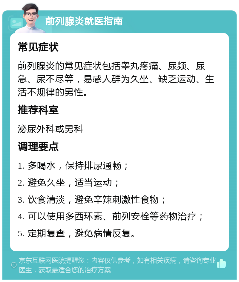 前列腺炎就医指南 常见症状 前列腺炎的常见症状包括睾丸疼痛、尿频、尿急、尿不尽等，易感人群为久坐、缺乏运动、生活不规律的男性。 推荐科室 泌尿外科或男科 调理要点 1. 多喝水，保持排尿通畅； 2. 避免久坐，适当运动； 3. 饮食清淡，避免辛辣刺激性食物； 4. 可以使用多西环素、前列安栓等药物治疗； 5. 定期复查，避免病情反复。