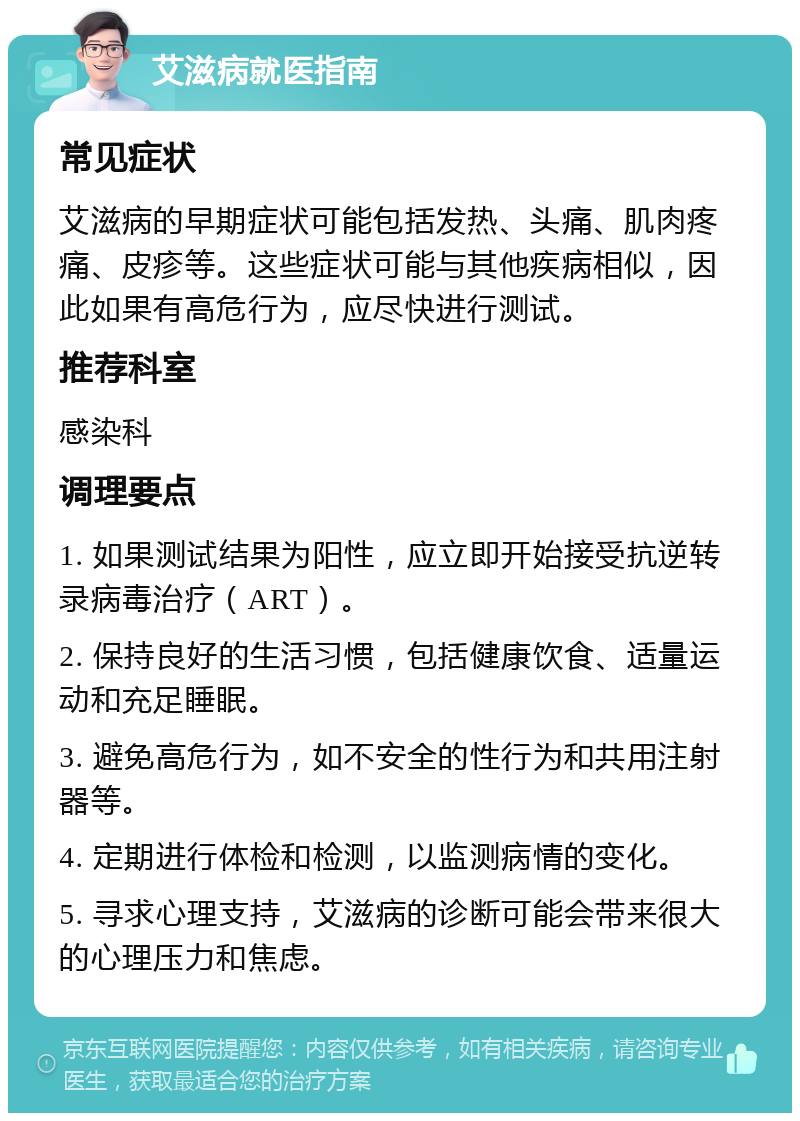 艾滋病就医指南 常见症状 艾滋病的早期症状可能包括发热、头痛、肌肉疼痛、皮疹等。这些症状可能与其他疾病相似，因此如果有高危行为，应尽快进行测试。 推荐科室 感染科 调理要点 1. 如果测试结果为阳性，应立即开始接受抗逆转录病毒治疗（ART）。 2. 保持良好的生活习惯，包括健康饮食、适量运动和充足睡眠。 3. 避免高危行为，如不安全的性行为和共用注射器等。 4. 定期进行体检和检测，以监测病情的变化。 5. 寻求心理支持，艾滋病的诊断可能会带来很大的心理压力和焦虑。